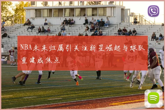 NBA未来归属引关注新星崛起与球队重建成焦点