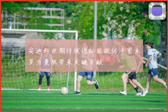 安迪科尔期待埃德松能效仿卡塞米罗为曼联带来关键贡献