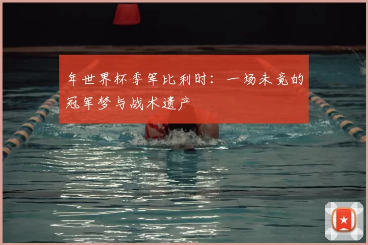 年世界杯季军比利时：一场未竟的冠军梦与战术遗产