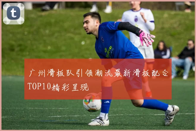 广州滑板队引领潮流最新滑板配合TOP10精彩呈现