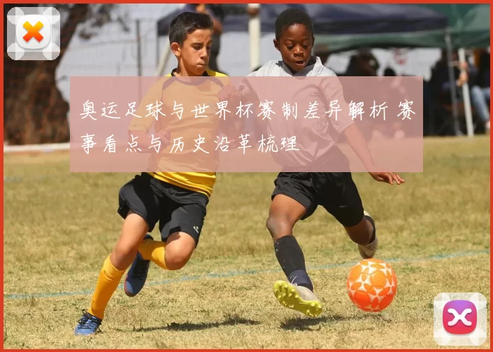 奥运足球与世界杯赛制差异解析 赛事看点与历史沿革梳理