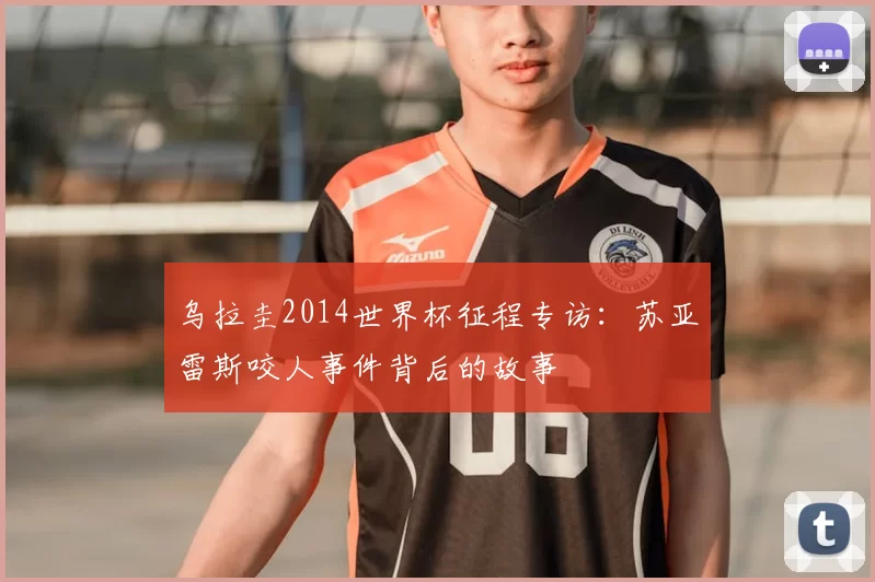 乌拉圭2014世界杯征程专访：苏亚雷斯咬人事件背后的故事