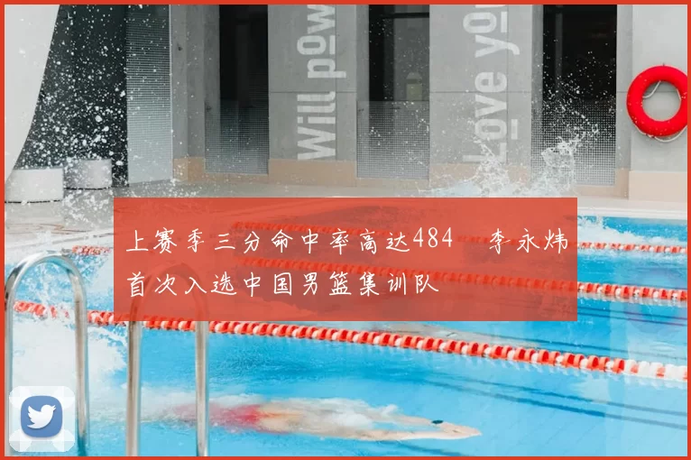 上赛季三分命中率高达484偰李永炜首次入选中国男篮集训队