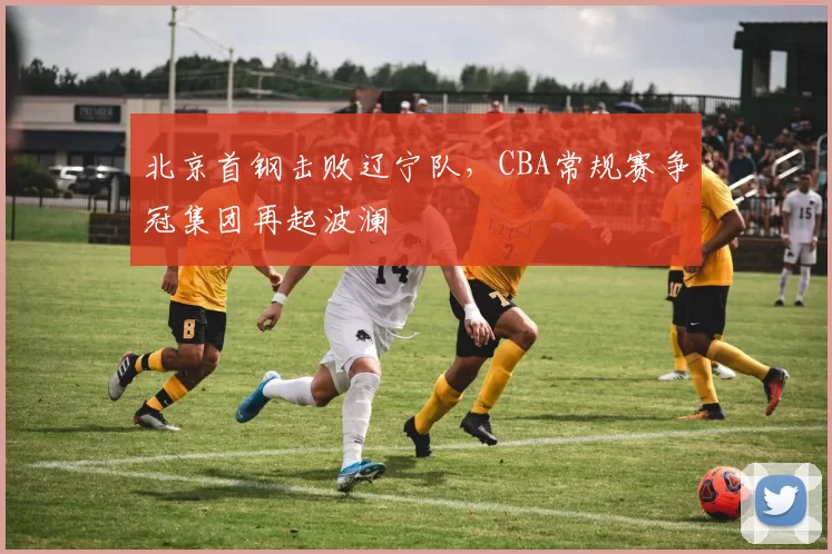 北京首钢击败辽宁队，CBA常规赛争冠集团再起波澜