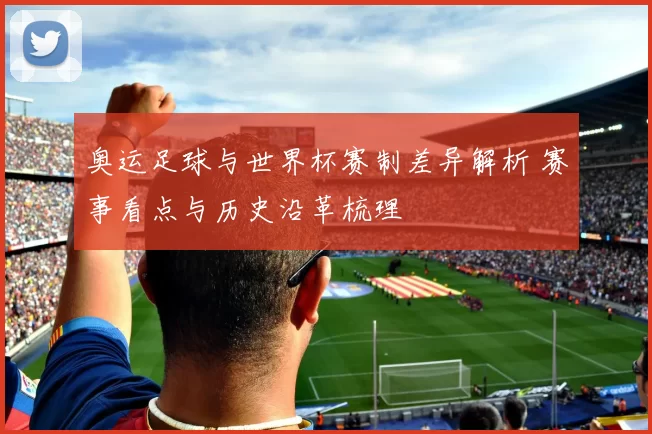 奥运足球与世界杯赛制差异解析 赛事看点与历史沿革梳理