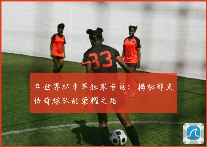 年世界杯季军独家专访:揭秘那支传奇球队的荣耀之路