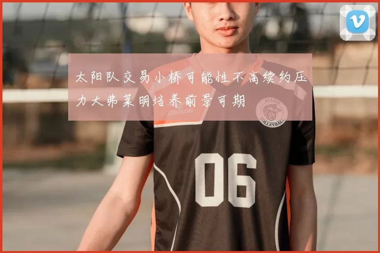 太阳队交易小桥可能性不高续约压力大弗莱明培养前景可期