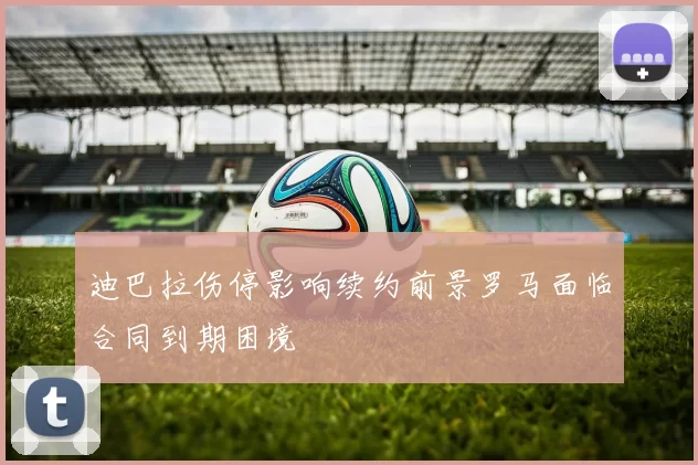 迪巴拉伤停影响续约前景罗马面临合同到期困境