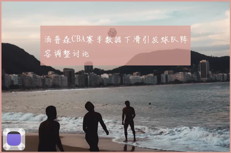 汤普森CBA赛季数据下滑引发球队阵容调整讨论