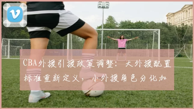 CBA外援引援政策调整：大外援配置标准重新定义，小外援角色分化加剧