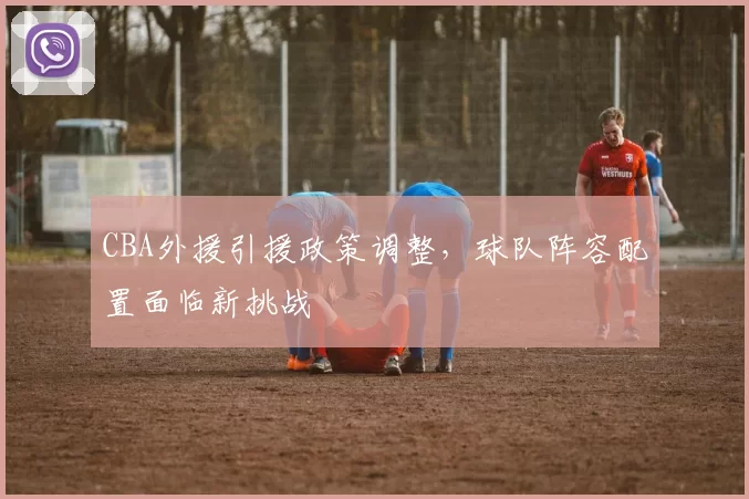 CBA外援引援政策调整，球队阵容配置面临新挑战