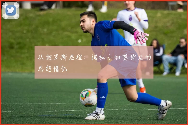 从俄罗斯启程：揭秘小组赛背后的恩怨情仇