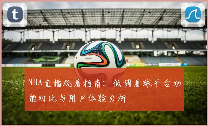 NBA直播观看指南:低调看球平台功能对比与用户体验分析