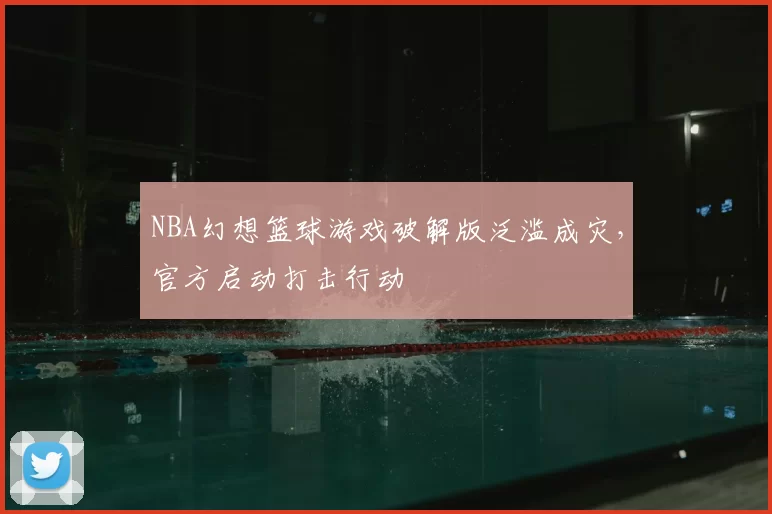 NBA幻想篮球游戏破解版泛滥成灾，官方启动打击行动