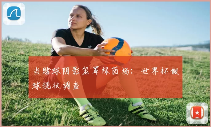 当赌球阴影笼罩绿茵场:世界杯假球现状调查