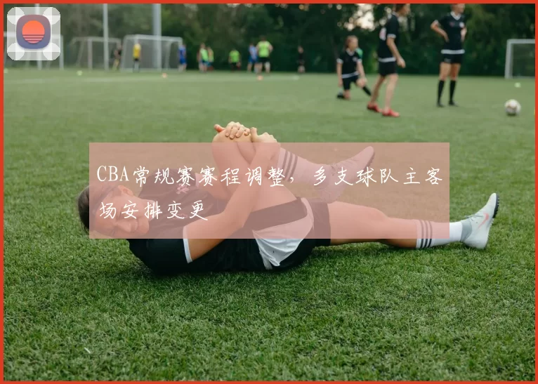 CBA常规赛赛程调整，多支球队主客场安排变更