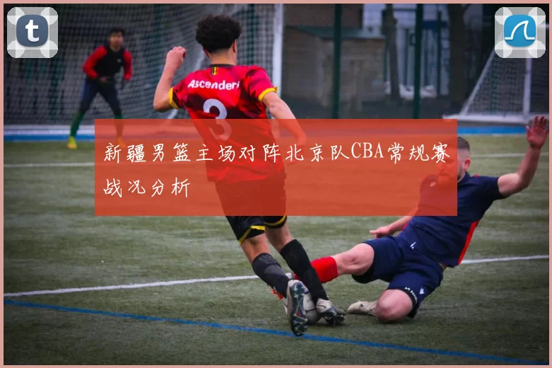 新疆男篮主场对阵北京队CBA常规赛战况分析