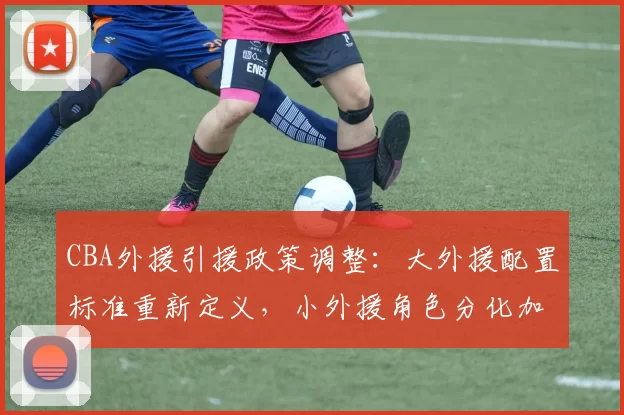 CBA外援引援政策调整：大外援配置标准重新定义，小外援角色分化加剧