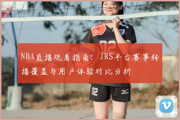 NBA直播观看指南:JRS平台赛事转播覆盖与用户体验对比分析