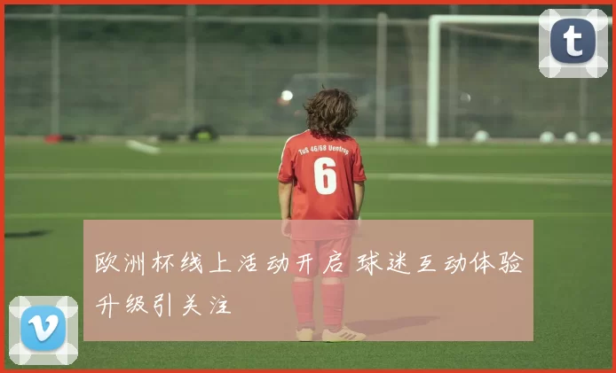 欧洲杯线上活动开启 球迷互动体验升级引关注