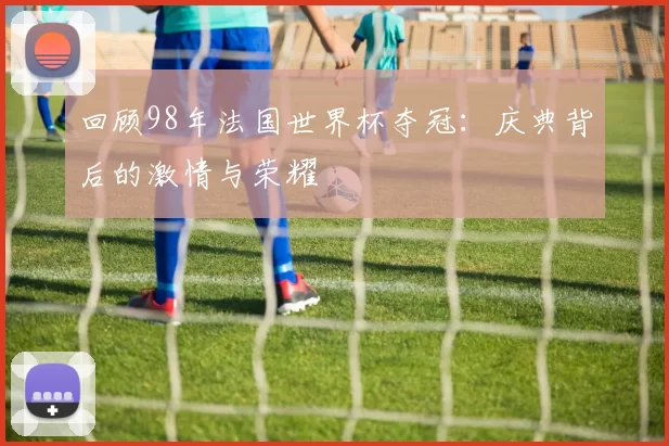 回顾98年法国世界杯夺冠：庆典背后的激情与荣耀