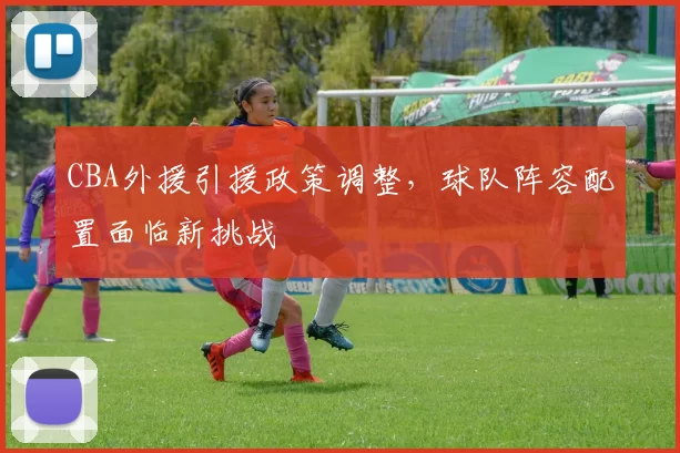 CBA外援引援政策调整，球队阵容配置面临新挑战