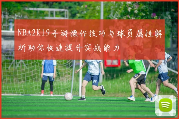 NBA2K19手游操作技巧与球员属性解析助你快速提升实战能力