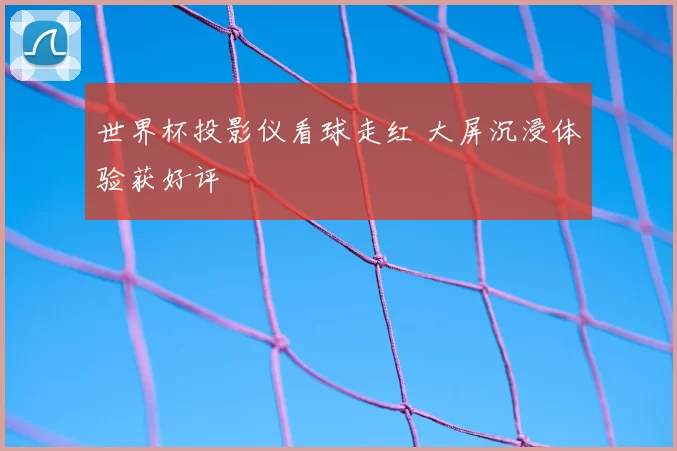 世界杯投影仪看球走红 大屏沉浸体验获好评