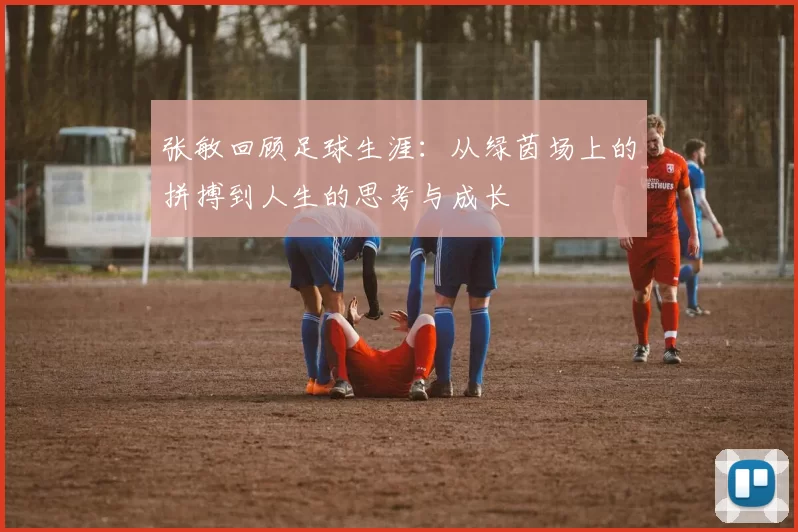 张敏回顾足球生涯：从绿茵场上的拼搏到人生的思考与成长
