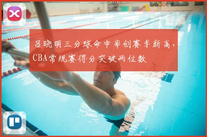 吕晓明三分球命中率创赛季新高，CBA常规赛得分突破两位数