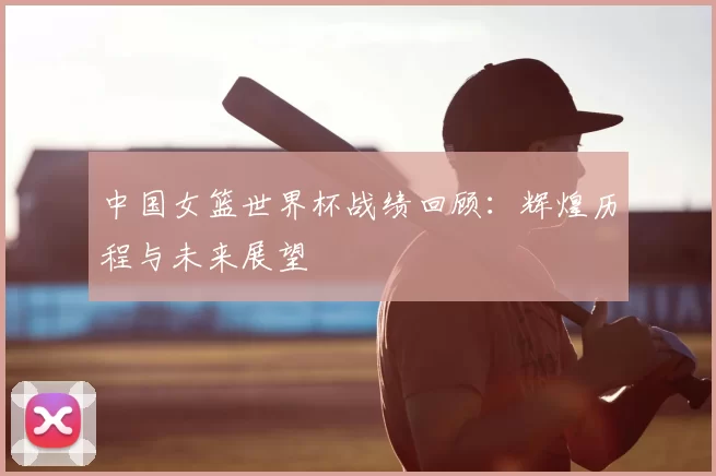 中国女篮世界杯战绩回顾：辉煌历程与未来展望