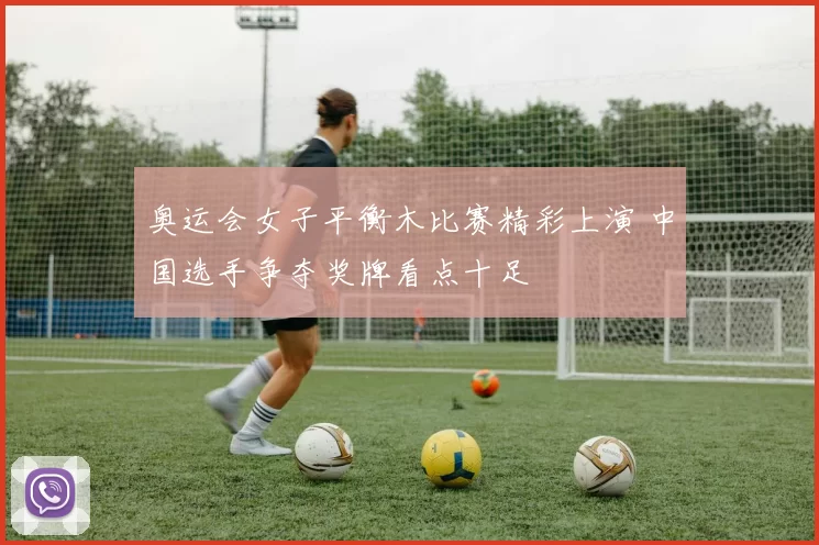 奥运会女子平衡木比赛精彩上演 中国选手争夺奖牌看点十足