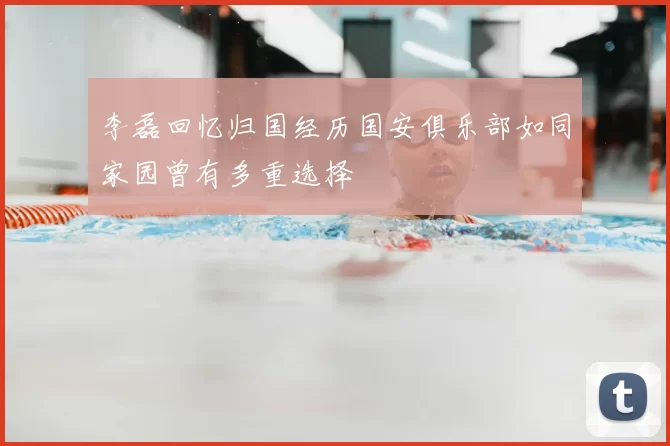 李磊回忆归国经历国安俱乐部如同家园曾有多重选择