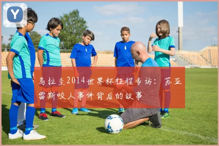 乌拉圭2014世界杯征程专访：苏亚雷斯咬人事件背后的故事