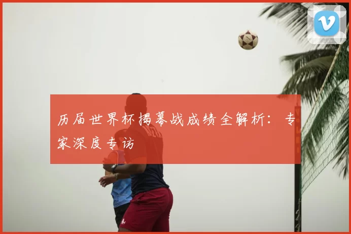 历届世界杯揭幕战成绩全解析：专家深度专访