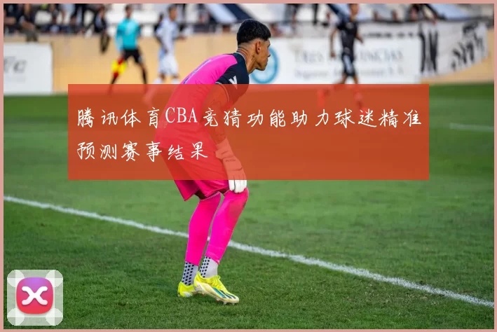 腾讯体育CBA竞猜功能助力球迷精准预测赛事结果