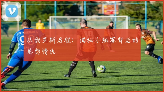 从俄罗斯启程：揭秘小组赛背后的恩怨情仇