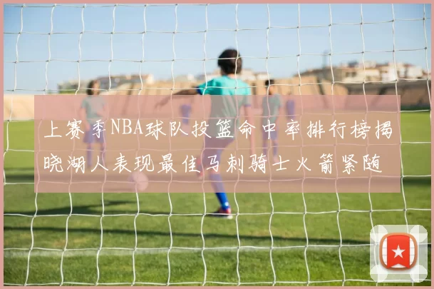 上赛季NBA球队投篮命中率排行榜揭晓湖人表现最佳马刺骑士火箭紧随其后