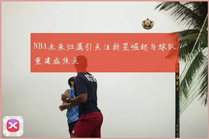 NBA未来归属引关注新星崛起与球队重建成焦点