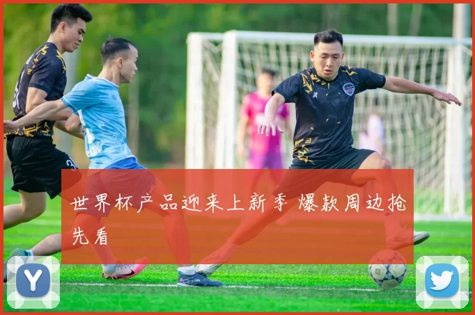 世界杯产品迎来上新季 爆款周边抢先看