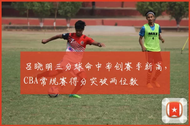 吕晓明三分球命中率创赛季新高，CBA常规赛得分突破两位数