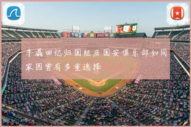 李磊回忆归国经历国安俱乐部如同家园曾有多重选择
