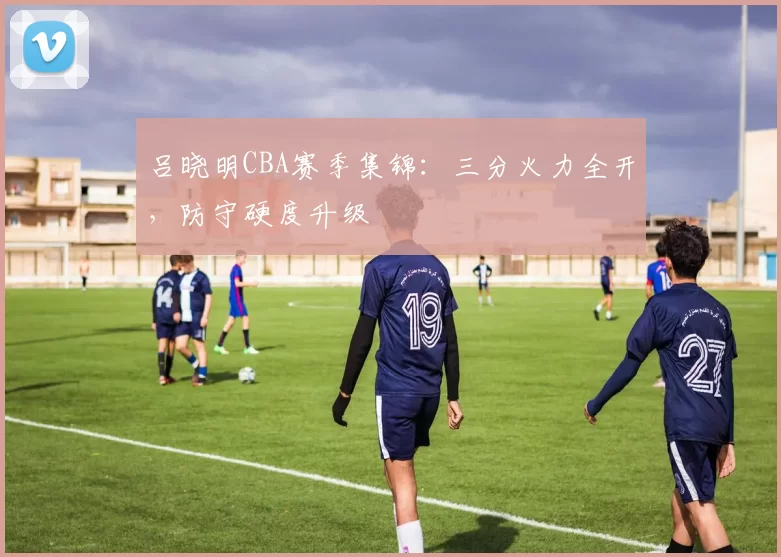 吕晓明CBA赛季集锦：三分火力全开，防守硬度升级