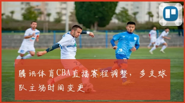 腾讯体育CBA直播赛程调整，多支球队主场时间变更