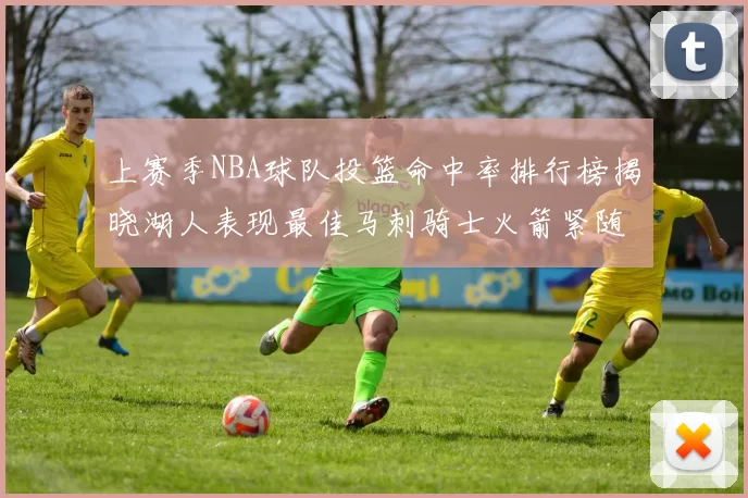 上赛季NBA球队投篮命中率排行榜揭晓湖人表现最佳马刺骑士火箭紧随其后