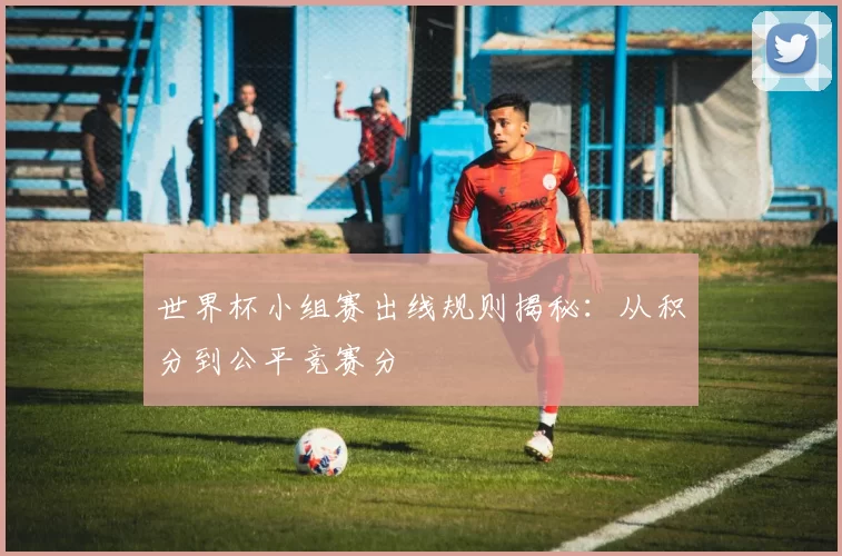 世界杯小组赛出线规则揭秘：从积分到公平竞赛分