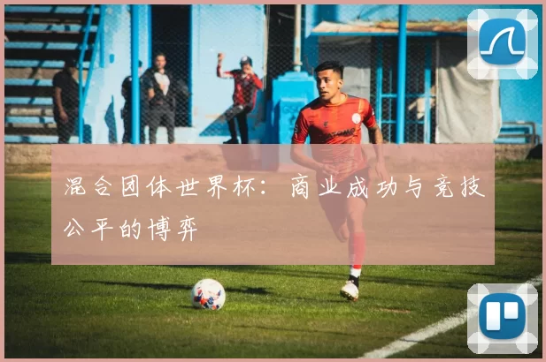 混合团体世界杯：商业成功与竞技公平的博弈