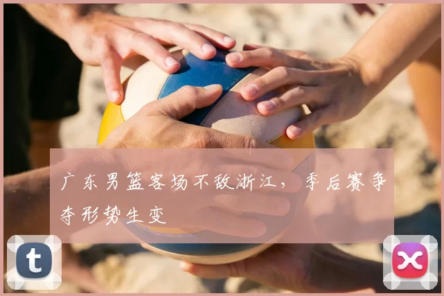 广东男篮客场不敌浙江，季后赛争夺形势生变
