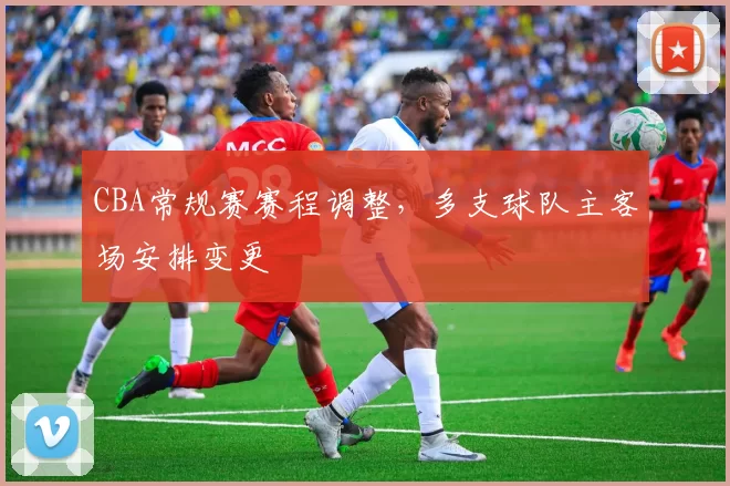 CBA常规赛赛程调整，多支球队主客场安排变更
