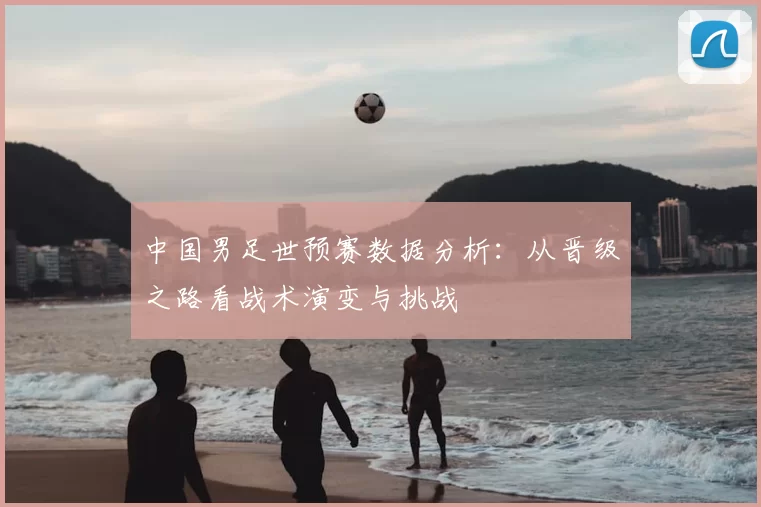 中国男足世预赛数据分析：从晋级之路看战术演变与挑战